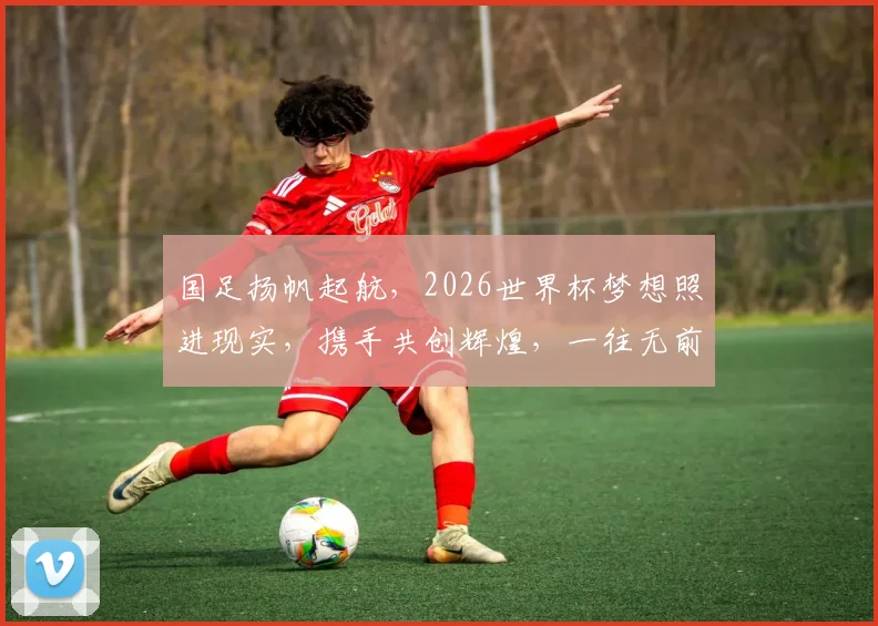国足扬帆起航，2026世界杯梦想照进现实，携手共创辉煌，一往无前