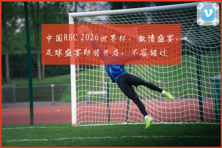 中国RHC 2026世界杯，激情盛宴，足球盛宴即将开启，不容错过