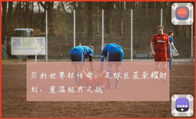 贝利世界杯传奇，足球巨星荣耀时刻，重温经典之战