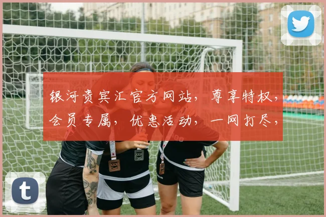 银河贵宾汇官方网站，尊享特权，会员专属，优惠活动，一网打尽，尽在银河贵宾汇