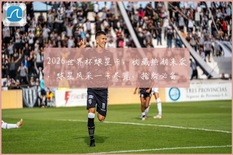 2026世界杯球星卡，收藏热潮来袭，球星风采一卡尽览，抢购必备