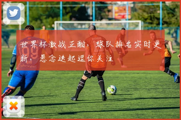 世界杯激战正酣，球队排名实时更新，悬念迭起逗你关注