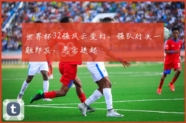 世界杯32强风云变幻，强队对决一触即发，悬念迭起
