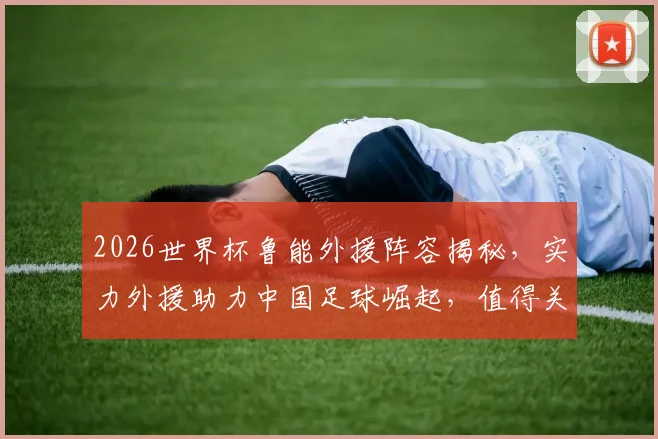 2026世界杯鲁能外援阵容揭秘，实力外援助力中国足球崛起，值得关注