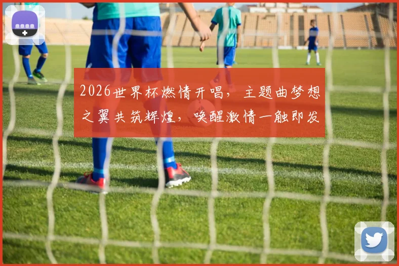 2026世界杯燃情开唱，主题曲梦想之翼共筑辉煌，唤醒激情一触即发，锁定盛宴