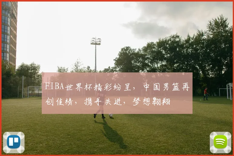FIBA世界杯精彩纷呈，中国男篮再创佳绩，携手共进，梦想翱翔